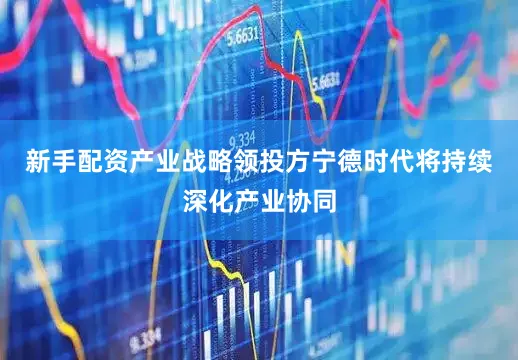 新手配资产业战略领投方宁德时代将持续深化产业协同