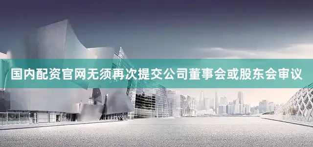 国内配资官网无须再次提交公司董事会或股东会审议