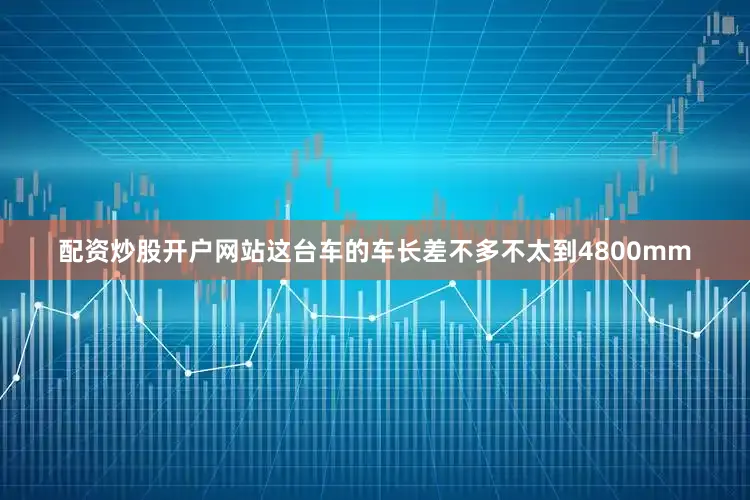 配资炒股开户网站这台车的车长差不多不太到4800mm