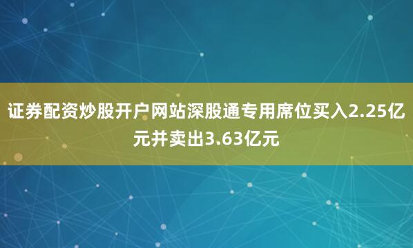 证券配资炒股开户网站深股通专用席位买入2.25亿元并卖出3.63亿元