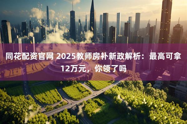 同花配资官网 2025教师房补新政解析：最高可拿12万元，你领了吗