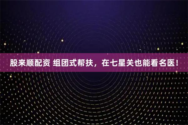 股来顺配资 组团式帮扶，在七星关也能看名医！