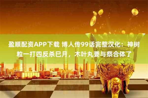 盈顺配资APP下载 博人传99话完整汉化：神树粒一打四反杀巳月，木叶丸要与祭合体了