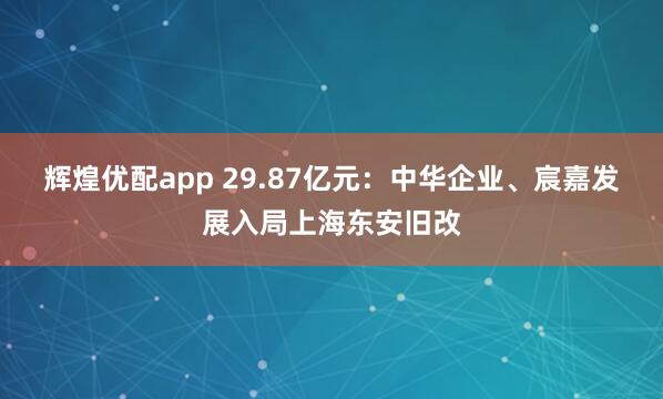 辉煌优配app 29.87亿元：中华企业、宸嘉发展入局上海东安旧改