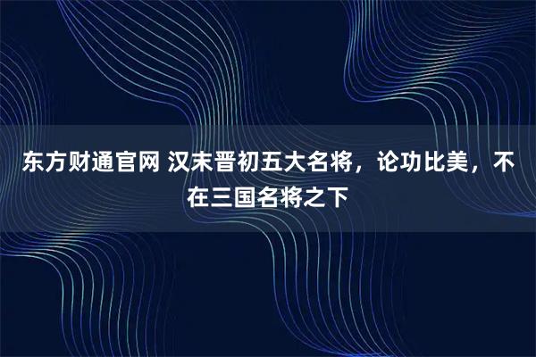 东方财通官网 汉末晋初五大名将，论功比美，不在三国名将之下