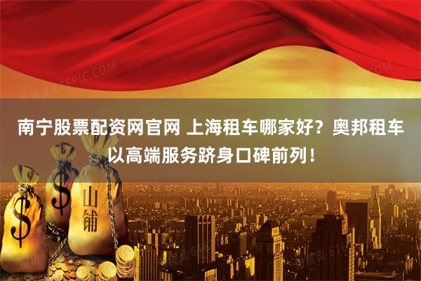 南宁股票配资网官网 上海租车哪家好？奥邦租车以高端服务跻身口碑前列！