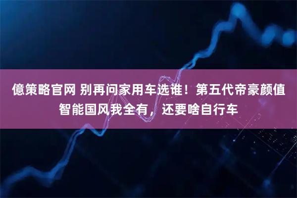 億策略官网 别再问家用车选谁！第五代帝豪颜值智能国风我全有，还要啥自行车