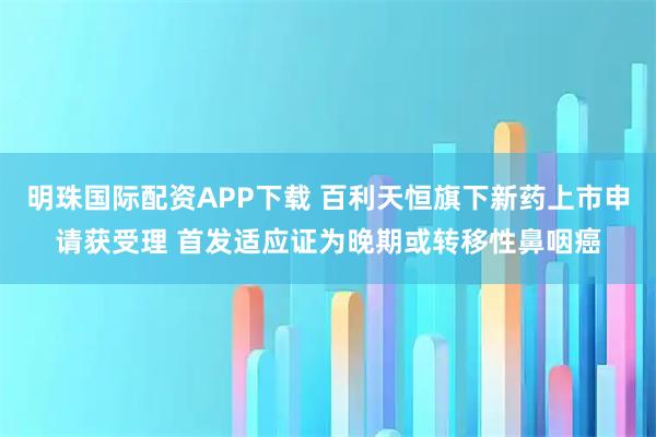 明珠国际配资APP下载 百利天恒旗下新药上市申请获受理 首发适应证为晚期或转移性鼻咽癌