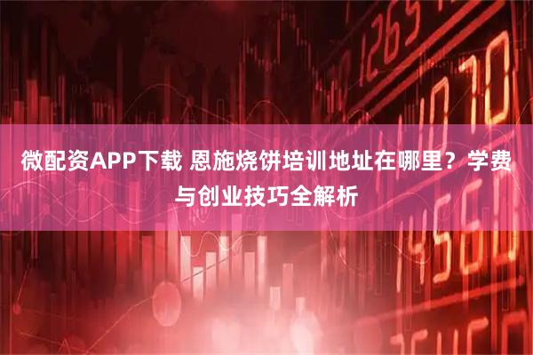 微配资APP下载 恩施烧饼培训地址在哪里？学费与创业技巧全解析