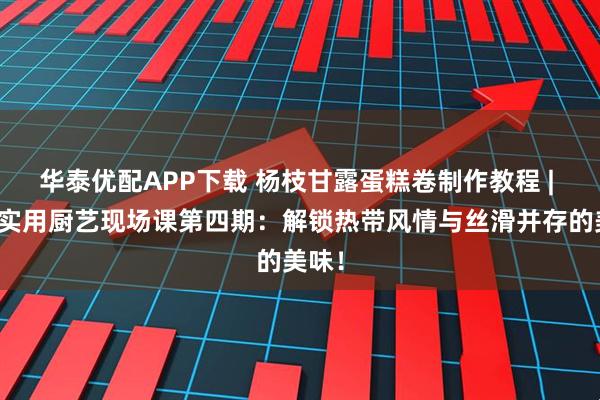 华泰优配APP下载 杨枝甘露蛋糕卷制作教程 | 沙河实用厨艺现场课第四期：解锁热带风情与丝滑并存的美味！