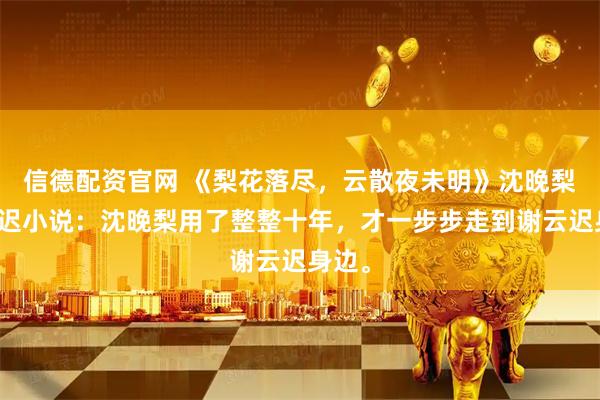 信德配资官网 《梨花落尽,云散夜未明》沈晚梨谢云迟小说:沈晚梨用了整整十年,才一步步走到谢云迟身边。