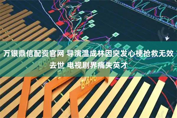 万银鼎信配资官网 导演温成林因突发心梗抢救无效去世 电视剧界痛失英才
