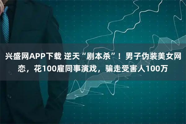 兴盛网APP下载 逆天“剧本杀”！男子伪装美女网恋，花100雇同事演戏，骗走受害人100万