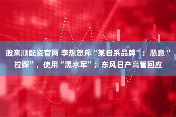 股来顺配资官网 李想怒斥“某日系品牌”：恶意“拉踩”，使用“黑水军”；东风日产高管回应