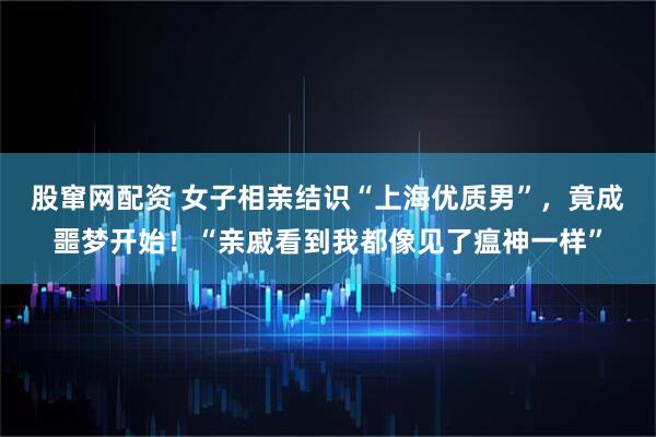 股窜网配资 女子相亲结识“上海优质男”，竟成噩梦开始！“亲戚看到我都像见了瘟神一样”