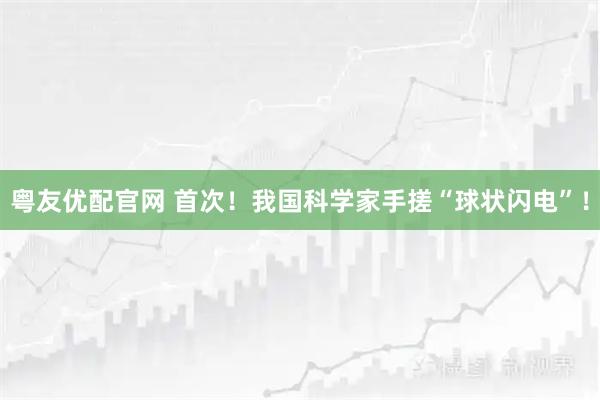粤友优配官网 首次！我国科学家手搓“球状闪电”！