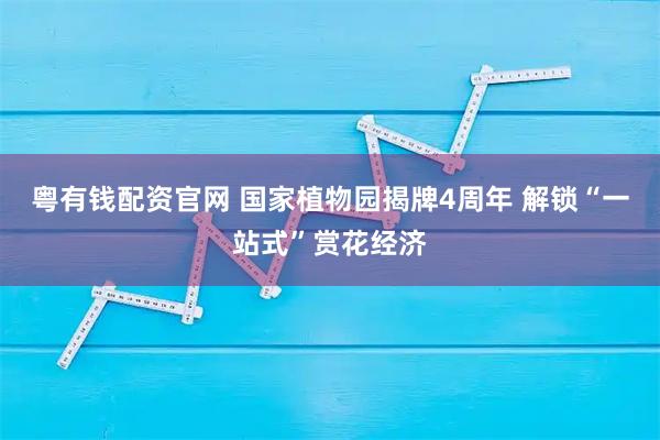粤有钱配资官网 国家植物园揭牌4周年 解锁“一站式”赏花经济