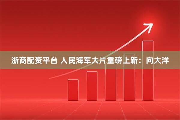 浙商配资平台 人民海军大片重磅上新：向大洋