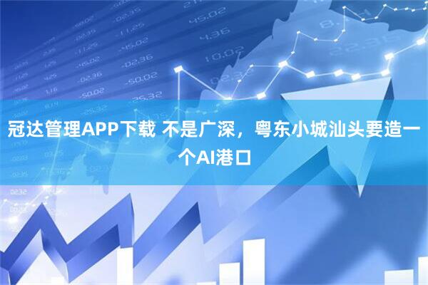 冠达管理APP下载 不是广深，粤东小城汕头要造一个AI港口
