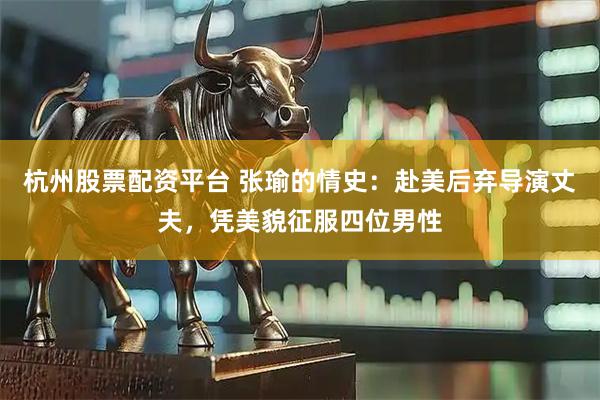 杭州股票配资平台 张瑜的情史：赴美后弃导演丈夫，凭美貌征服四位男性