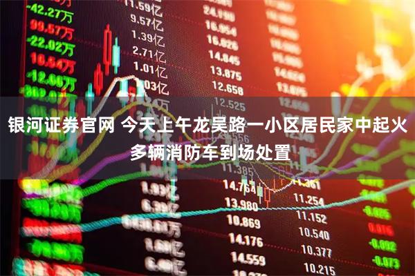 银河证券官网 今天上午龙吴路一小区居民家中起火 多辆消防车到场处置