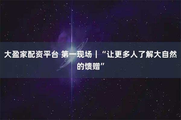 大盈家配资平台 第一现场｜“让更多人了解大自然的馈赠”