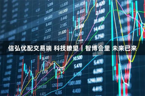 信弘优配交易端 科技瞭望｜智博会里 未来已来