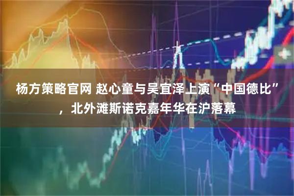 杨方策略官网 赵心童与吴宜泽上演“中国德比”,北外滩斯诺克嘉年华在沪落幕