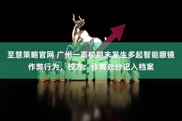至慧策略官网 广州一高校期末发生多起智能眼镜作弊行为，校方：作弊处分记入档案