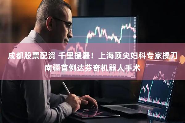 成都股票配资 千里援疆!上海顶尖妇科专家操刀南疆首例达芬奇机器人手术