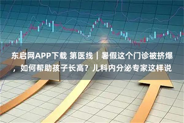 东启网APP下载 第医线｜暑假这个门诊被挤爆，如何帮助孩子长高？儿科内分泌专家这样说