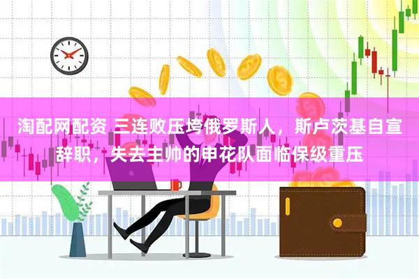 淘配网配资 三连败压垮俄罗斯人，斯卢茨基自宣辞职，失去主帅的申花队面临保级重压