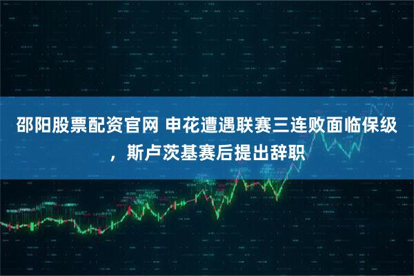 邵阳股票配资官网 申花遭遇联赛三连败面临保级，斯卢茨基赛后提出辞职