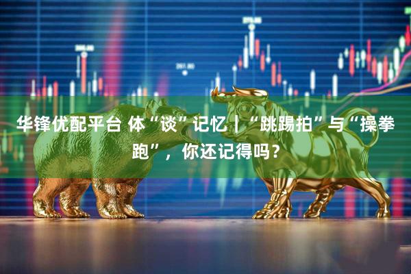 华锋优配平台 体“谈”记忆｜“跳踢拍”与“操拳跑”，你还记得吗？