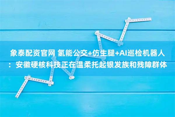 象泰配资官网 氢能公交+仿生腿+AI巡检机器人：安徽硬核科技正在温柔托起银发族和残障群体