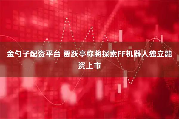 金勺子配资平台 贾跃亭称将探索FF机器人独立融资上市