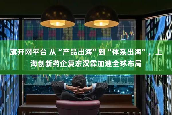 旗开网平台 从“产品出海”到“体系出海”，上海创新药企复宏汉霖加速全球布局