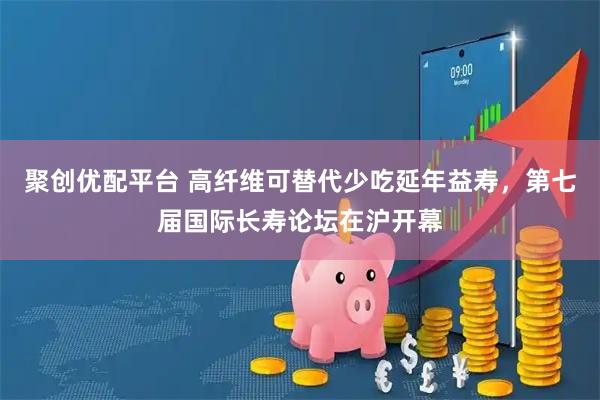 聚创优配平台 高纤维可替代少吃延年益寿，第七届国际长寿论坛在沪开幕