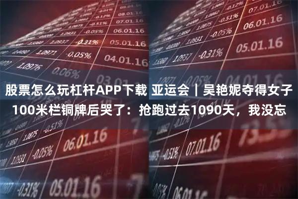 股票怎么玩杠杆APP下载 亚运会｜吴艳妮夺得女子100米栏铜牌后哭了：抢跑过去1090天，我没忘