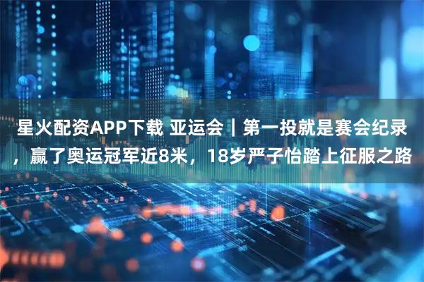 星火配资APP下载 亚运会｜第一投就是赛会纪录，赢了奥运冠军近8米，18岁严子怡踏上征服之路